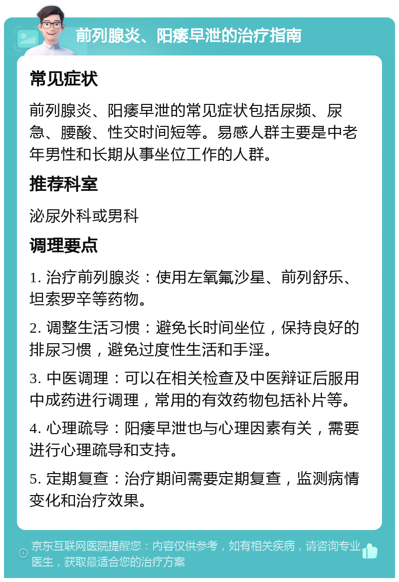 前列腺炎、阳痿早泄的治疗指南 常见症状 前列腺炎、阳痿早泄的常见症状包括尿频、尿急、腰酸、性交时间短等。易感人群主要是中老年男性和长期从事坐位工作的人群。 推荐科室 泌尿外科或男科 调理要点 1. 治疗前列腺炎：使用左氧氟沙星、前列舒乐、坦索罗辛等药物。 2. 调整生活习惯：避免长时间坐位，保持良好的排尿习惯，避免过度性生活和手淫。 3. 中医调理：可以在相关检查及中医辩证后服用中成药进行调理，常用的有效药物包括补片等。 4. 心理疏导：阳痿早泄也与心理因素有关，需要进行心理疏导和支持。 5. 定期复查：治疗期间需要定期复查，监测病情变化和治疗效果。