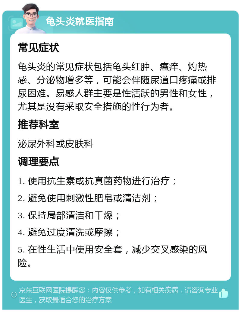 龟头炎就医指南 常见症状 龟头炎的常见症状包括龟头红肿、瘙痒、灼热感、分泌物增多等，可能会伴随尿道口疼痛或排尿困难。易感人群主要是性活跃的男性和女性，尤其是没有采取安全措施的性行为者。 推荐科室 泌尿外科或皮肤科 调理要点 1. 使用抗生素或抗真菌药物进行治疗； 2. 避免使用刺激性肥皂或清洁剂； 3. 保持局部清洁和干燥； 4. 避免过度清洗或摩擦； 5. 在性生活中使用安全套，减少交叉感染的风险。