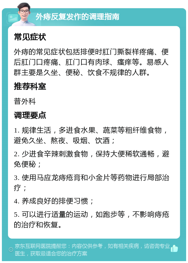 外痔反复发作的调理指南 常见症状 外痔的常见症状包括排便时肛门撕裂样疼痛、便后肛门口疼痛、肛门口有肉球、瘙痒等。易感人群主要是久坐、便秘、饮食不规律的人群。 推荐科室 普外科 调理要点 1. 规律生活，多进食水果、蔬菜等粗纤维食物，避免久坐、熬夜、吸烟、饮酒； 2. 少进食辛辣刺激食物，保持大便稀软通畅，避免便秘； 3. 使用马应龙痔疮膏和小金片等药物进行局部治疗； 4. 养成良好的排便习惯； 5. 可以进行适量的运动，如跑步等，不影响痔疮的治疗和恢复。