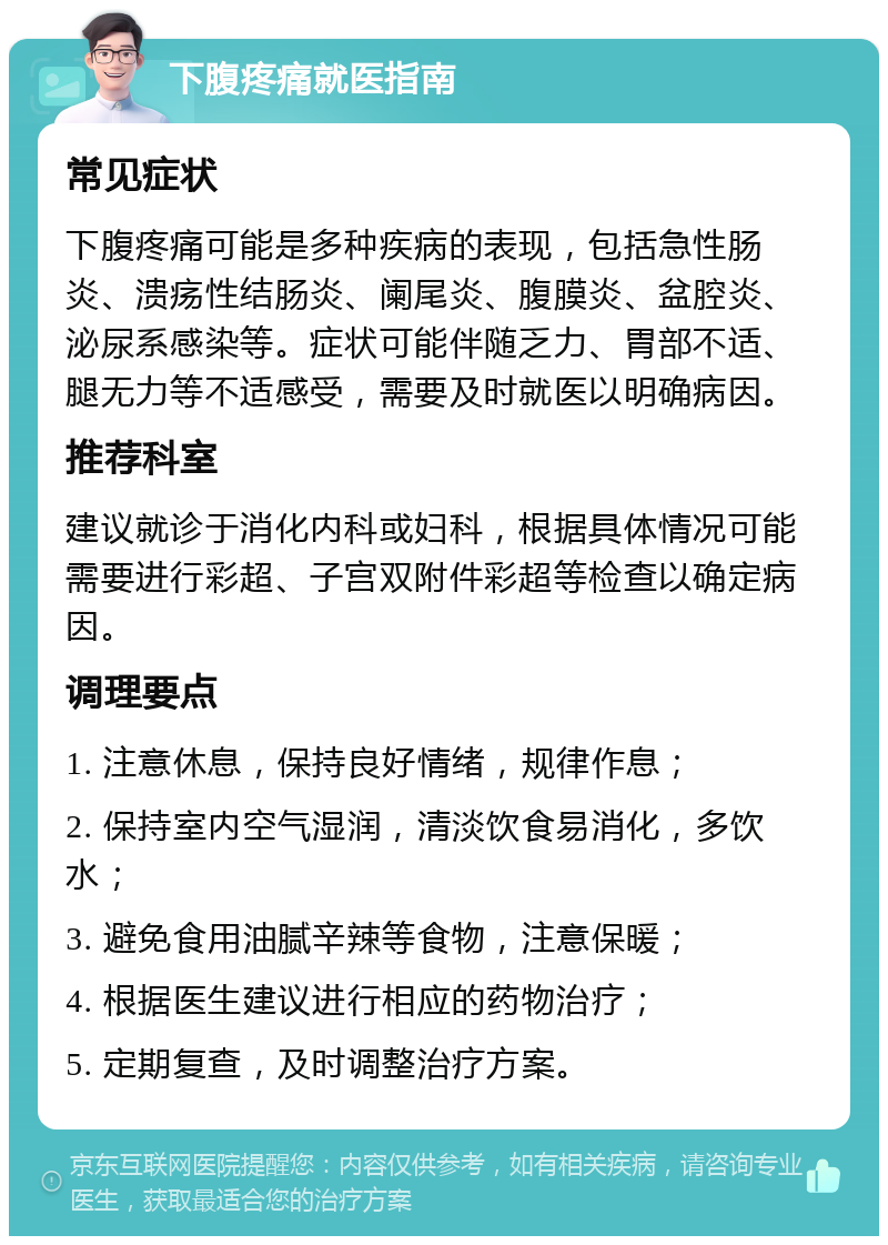 下腹疼痛就医指南 常见症状 下腹疼痛可能是多种疾病的表现，包括急性肠炎、溃疡性结肠炎、阑尾炎、腹膜炎、盆腔炎、泌尿系感染等。症状可能伴随乏力、胃部不适、腿无力等不适感受，需要及时就医以明确病因。 推荐科室 建议就诊于消化内科或妇科，根据具体情况可能需要进行彩超、子宫双附件彩超等检查以确定病因。 调理要点 1. 注意休息，保持良好情绪，规律作息； 2. 保持室内空气湿润，清淡饮食易消化，多饮水； 3. 避免食用油腻辛辣等食物，注意保暖； 4. 根据医生建议进行相应的药物治疗； 5. 定期复查，及时调整治疗方案。