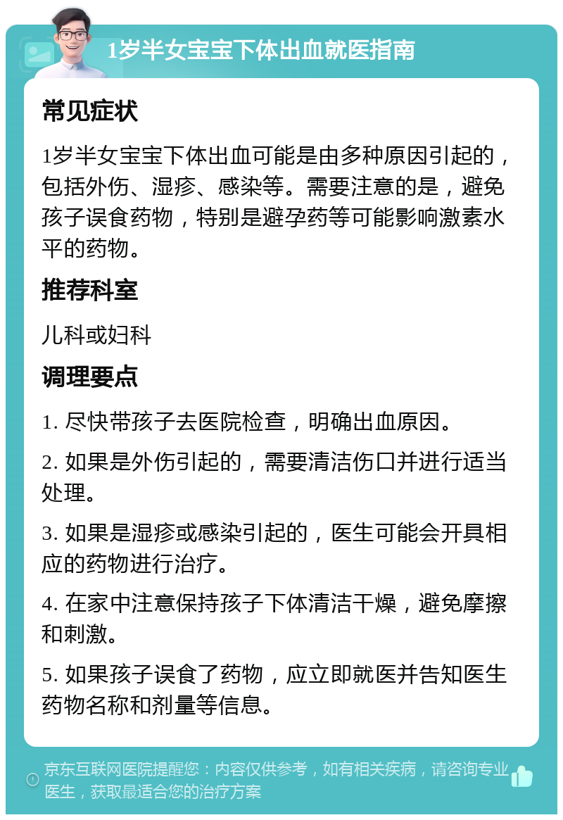 1岁半女宝宝下体出血就医指南 常见症状 1岁半女宝宝下体出血可能是由多种原因引起的，包括外伤、湿疹、感染等。需要注意的是，避免孩子误食药物，特别是避孕药等可能影响激素水平的药物。 推荐科室 儿科或妇科 调理要点 1. 尽快带孩子去医院检查，明确出血原因。 2. 如果是外伤引起的，需要清洁伤口并进行适当处理。 3. 如果是湿疹或感染引起的，医生可能会开具相应的药物进行治疗。 4. 在家中注意保持孩子下体清洁干燥，避免摩擦和刺激。 5. 如果孩子误食了药物，应立即就医并告知医生药物名称和剂量等信息。