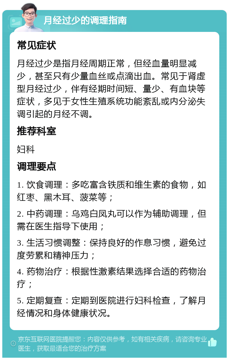 月经过少的调理指南 常见症状 月经过少是指月经周期正常，但经血量明显减少，甚至只有少量血丝或点滴出血。常见于肾虚型月经过少，伴有经期时间短、量少、有血块等症状，多见于女性生殖系统功能紊乱或内分泌失调引起的月经不调。 推荐科室 妇科 调理要点 1. 饮食调理：多吃富含铁质和维生素的食物，如红枣、黑木耳、菠菜等； 2. 中药调理：乌鸡白凤丸可以作为辅助调理，但需在医生指导下使用； 3. 生活习惯调整：保持良好的作息习惯，避免过度劳累和精神压力； 4. 药物治疗：根据性激素结果选择合适的药物治疗； 5. 定期复查：定期到医院进行妇科检查，了解月经情况和身体健康状况。