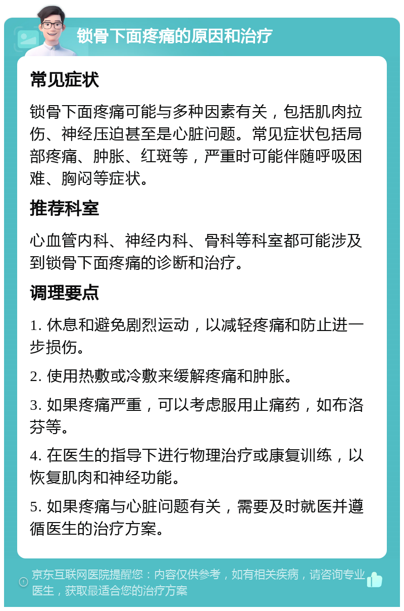 锁骨下面疼痛的原因和治疗 常见症状 锁骨下面疼痛可能与多种因素有关，包括肌肉拉伤、神经压迫甚至是心脏问题。常见症状包括局部疼痛、肿胀、红斑等，严重时可能伴随呼吸困难、胸闷等症状。 推荐科室 心血管内科、神经内科、骨科等科室都可能涉及到锁骨下面疼痛的诊断和治疗。 调理要点 1. 休息和避免剧烈运动，以减轻疼痛和防止进一步损伤。 2. 使用热敷或冷敷来缓解疼痛和肿胀。 3. 如果疼痛严重，可以考虑服用止痛药，如布洛芬等。 4. 在医生的指导下进行物理治疗或康复训练，以恢复肌肉和神经功能。 5. 如果疼痛与心脏问题有关，需要及时就医并遵循医生的治疗方案。