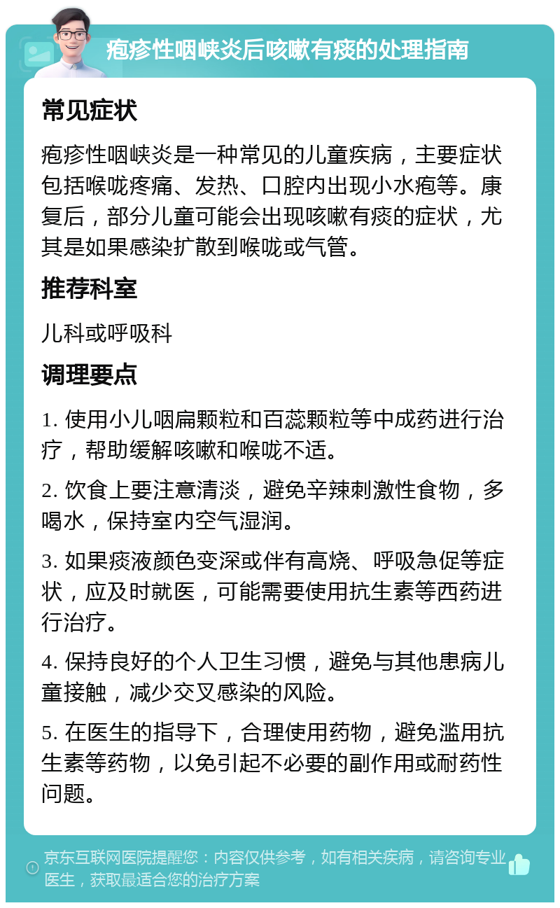 疱疹性咽峡炎后咳嗽有痰的处理指南 常见症状 疱疹性咽峡炎是一种常见的儿童疾病，主要症状包括喉咙疼痛、发热、口腔内出现小水疱等。康复后，部分儿童可能会出现咳嗽有痰的症状，尤其是如果感染扩散到喉咙或气管。 推荐科室 儿科或呼吸科 调理要点 1. 使用小儿咽扁颗粒和百蕊颗粒等中成药进行治疗，帮助缓解咳嗽和喉咙不适。 2. 饮食上要注意清淡，避免辛辣刺激性食物，多喝水，保持室内空气湿润。 3. 如果痰液颜色变深或伴有高烧、呼吸急促等症状，应及时就医，可能需要使用抗生素等西药进行治疗。 4. 保持良好的个人卫生习惯，避免与其他患病儿童接触，减少交叉感染的风险。 5. 在医生的指导下，合理使用药物，避免滥用抗生素等药物，以免引起不必要的副作用或耐药性问题。