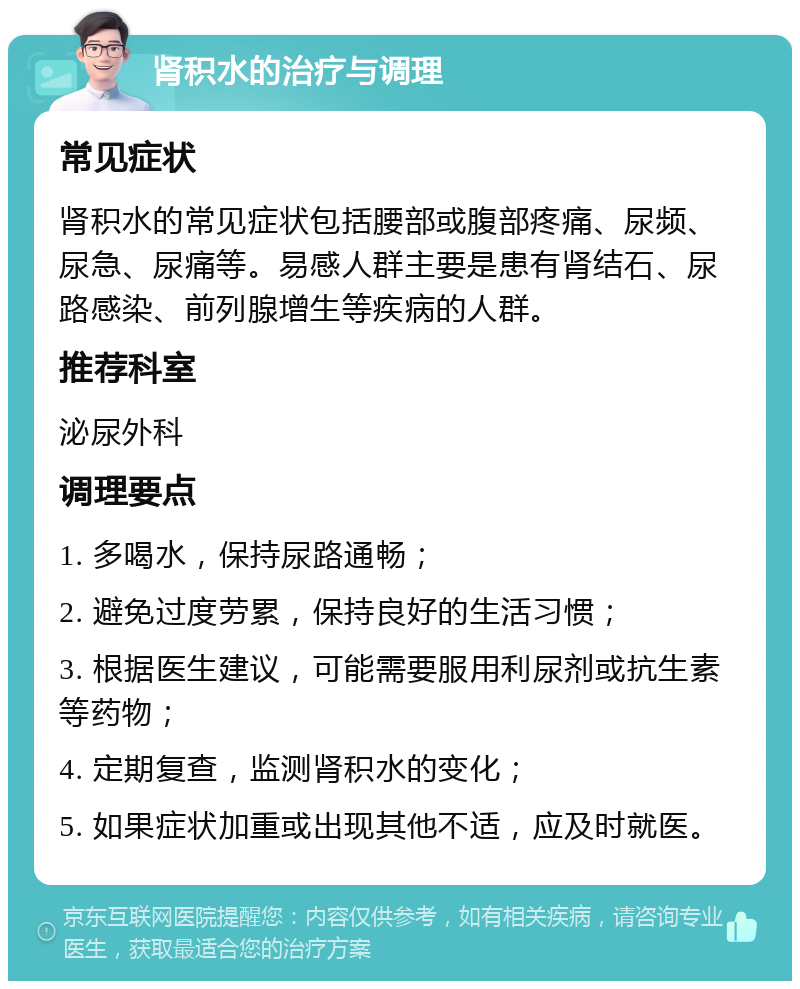 肾积水的治疗与调理 常见症状 肾积水的常见症状包括腰部或腹部疼痛、尿频、尿急、尿痛等。易感人群主要是患有肾结石、尿路感染、前列腺增生等疾病的人群。 推荐科室 泌尿外科 调理要点 1. 多喝水，保持尿路通畅； 2. 避免过度劳累，保持良好的生活习惯； 3. 根据医生建议，可能需要服用利尿剂或抗生素等药物； 4. 定期复查，监测肾积水的变化； 5. 如果症状加重或出现其他不适，应及时就医。