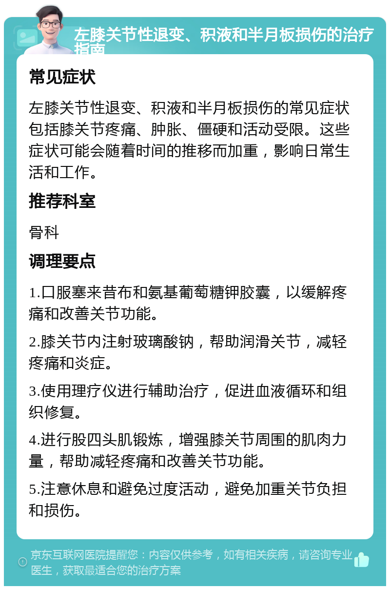 左膝关节性退变、积液和半月板损伤的治疗指南 常见症状 左膝关节性退变、积液和半月板损伤的常见症状包括膝关节疼痛、肿胀、僵硬和活动受限。这些症状可能会随着时间的推移而加重，影响日常生活和工作。 推荐科室 骨科 调理要点 1.口服塞来昔布和氨基葡萄糖钾胶囊，以缓解疼痛和改善关节功能。 2.膝关节内注射玻璃酸钠，帮助润滑关节，减轻疼痛和炎症。 3.使用理疗仪进行辅助治疗，促进血液循环和组织修复。 4.进行股四头肌锻炼，增强膝关节周围的肌肉力量，帮助减轻疼痛和改善关节功能。 5.注意休息和避免过度活动，避免加重关节负担和损伤。