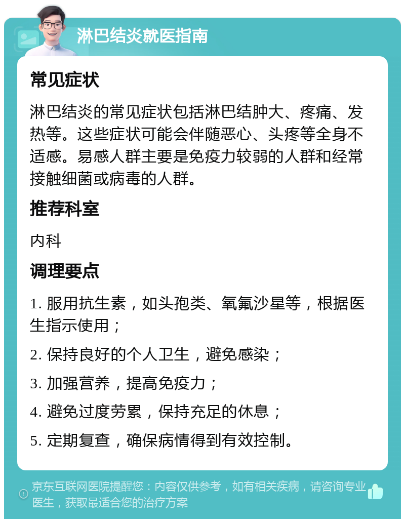 淋巴结炎就医指南 常见症状 淋巴结炎的常见症状包括淋巴结肿大、疼痛、发热等。这些症状可能会伴随恶心、头疼等全身不适感。易感人群主要是免疫力较弱的人群和经常接触细菌或病毒的人群。 推荐科室 内科 调理要点 1. 服用抗生素，如头孢类、氧氟沙星等，根据医生指示使用； 2. 保持良好的个人卫生，避免感染； 3. 加强营养，提高免疫力； 4. 避免过度劳累，保持充足的休息； 5. 定期复查，确保病情得到有效控制。