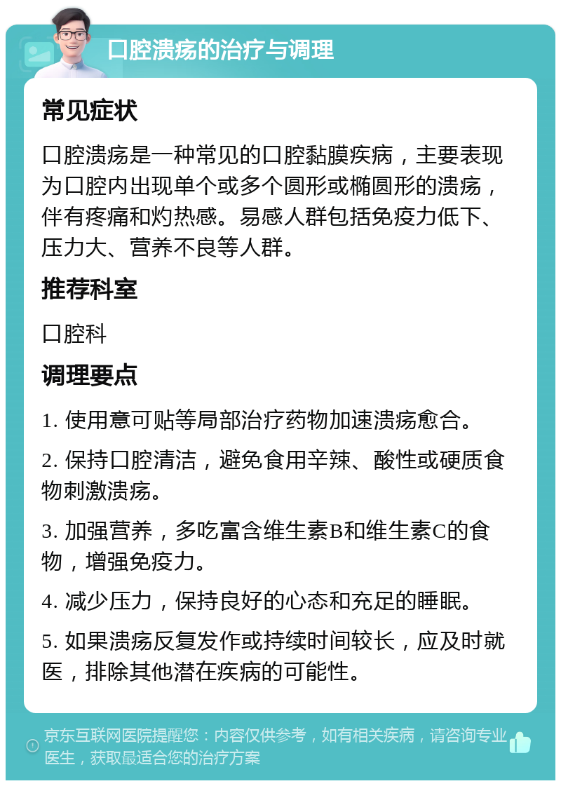 口腔溃疡的治疗与调理 常见症状 口腔溃疡是一种常见的口腔黏膜疾病，主要表现为口腔内出现单个或多个圆形或椭圆形的溃疡，伴有疼痛和灼热感。易感人群包括免疫力低下、压力大、营养不良等人群。 推荐科室 口腔科 调理要点 1. 使用意可贴等局部治疗药物加速溃疡愈合。 2. 保持口腔清洁，避免食用辛辣、酸性或硬质食物刺激溃疡。 3. 加强营养，多吃富含维生素B和维生素C的食物，增强免疫力。 4. 减少压力，保持良好的心态和充足的睡眠。 5. 如果溃疡反复发作或持续时间较长，应及时就医，排除其他潜在疾病的可能性。