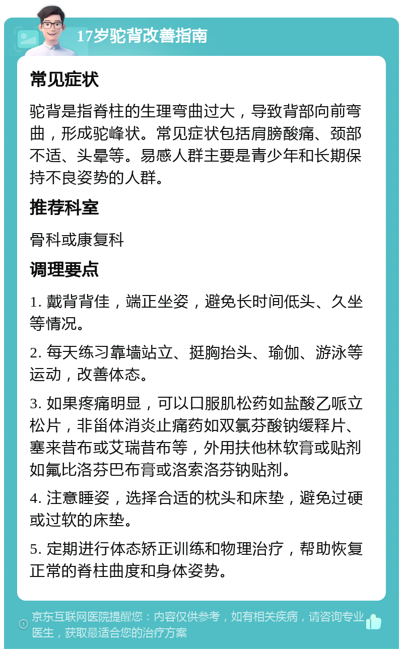 17岁驼背改善指南 常见症状 驼背是指脊柱的生理弯曲过大，导致背部向前弯曲，形成驼峰状。常见症状包括肩膀酸痛、颈部不适、头晕等。易感人群主要是青少年和长期保持不良姿势的人群。 推荐科室 骨科或康复科 调理要点 1. 戴背背佳，端正坐姿，避免长时间低头、久坐等情况。 2. 每天练习靠墙站立、挺胸抬头、瑜伽、游泳等运动，改善体态。 3. 如果疼痛明显，可以口服肌松药如盐酸乙哌立松片，非甾体消炎止痛药如双氯芬酸钠缓释片、塞来昔布或艾瑞昔布等，外用扶他林软膏或贴剂如氟比洛芬巴布膏或洛索洛芬钠贴剂。 4. 注意睡姿，选择合适的枕头和床垫，避免过硬或过软的床垫。 5. 定期进行体态矫正训练和物理治疗，帮助恢复正常的脊柱曲度和身体姿势。