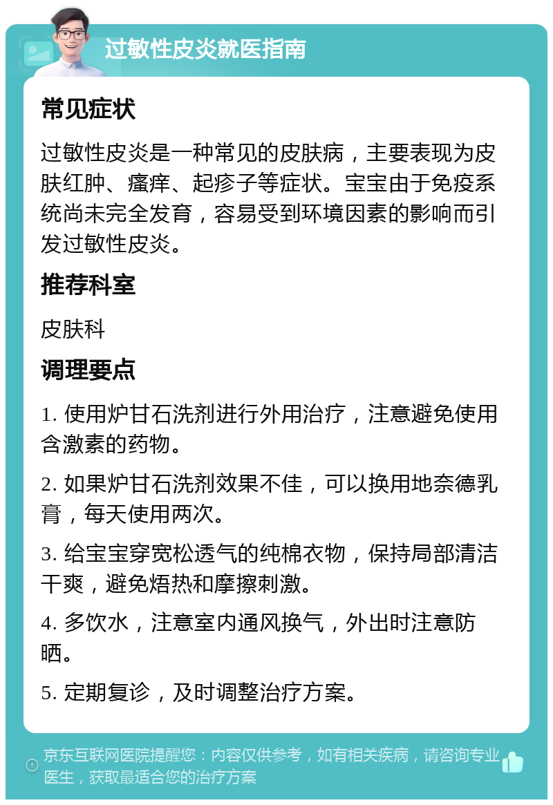 过敏性皮炎就医指南 常见症状 过敏性皮炎是一种常见的皮肤病，主要表现为皮肤红肿、瘙痒、起疹子等症状。宝宝由于免疫系统尚未完全发育，容易受到环境因素的影响而引发过敏性皮炎。 推荐科室 皮肤科 调理要点 1. 使用炉甘石洗剂进行外用治疗，注意避免使用含激素的药物。 2. 如果炉甘石洗剂效果不佳，可以换用地奈德乳膏，每天使用两次。 3. 给宝宝穿宽松透气的纯棉衣物，保持局部清洁干爽，避免焐热和摩擦刺激。 4. 多饮水，注意室内通风换气，外出时注意防晒。 5. 定期复诊，及时调整治疗方案。