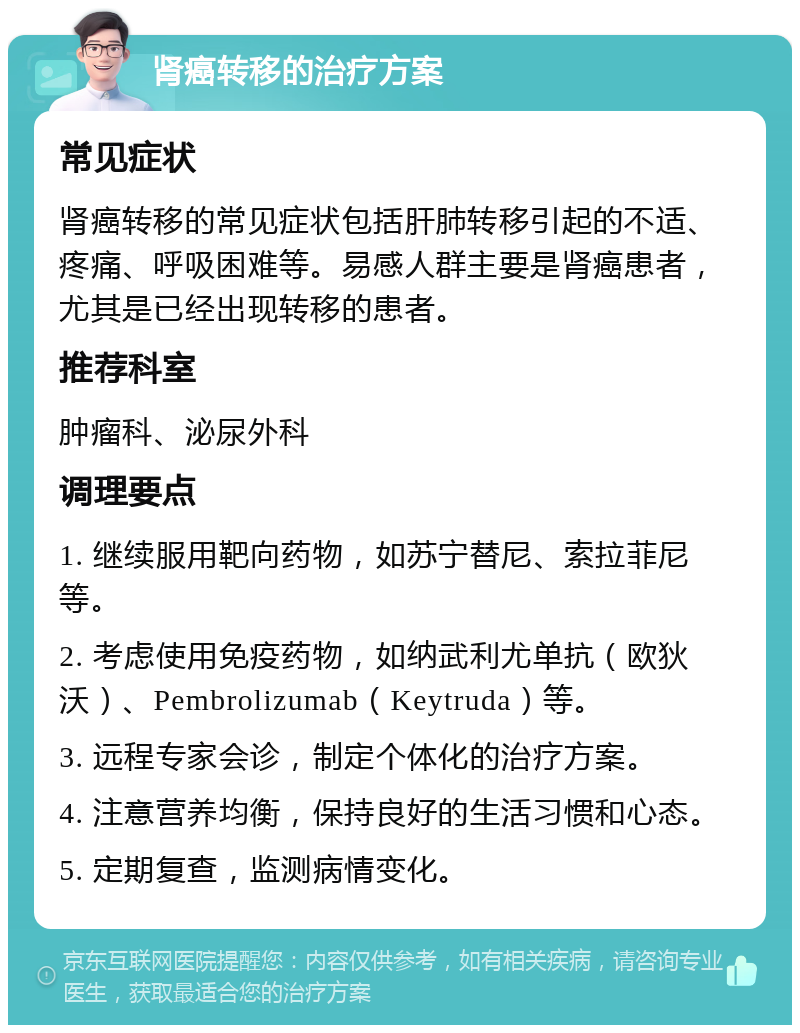 肾癌转移的治疗方案 常见症状 肾癌转移的常见症状包括肝肺转移引起的不适、疼痛、呼吸困难等。易感人群主要是肾癌患者，尤其是已经出现转移的患者。 推荐科室 肿瘤科、泌尿外科 调理要点 1. 继续服用靶向药物，如苏宁替尼、索拉菲尼等。 2. 考虑使用免疫药物，如纳武利尤单抗（欧狄沃）、Pembrolizumab（Keytruda）等。 3. 远程专家会诊，制定个体化的治疗方案。 4. 注意营养均衡，保持良好的生活习惯和心态。 5. 定期复查，监测病情变化。