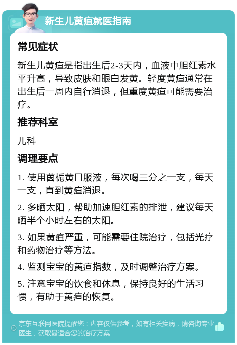 新生儿黄疸就医指南 常见症状 新生儿黄疸是指出生后2-3天内，血液中胆红素水平升高，导致皮肤和眼白发黄。轻度黄疸通常在出生后一周内自行消退，但重度黄疸可能需要治疗。 推荐科室 儿科 调理要点 1. 使用茵栀黄口服液，每次喝三分之一支，每天一支，直到黄疸消退。 2. 多晒太阳，帮助加速胆红素的排泄，建议每天晒半个小时左右的太阳。 3. 如果黄疸严重，可能需要住院治疗，包括光疗和药物治疗等方法。 4. 监测宝宝的黄疸指数，及时调整治疗方案。 5. 注意宝宝的饮食和休息，保持良好的生活习惯，有助于黄疸的恢复。