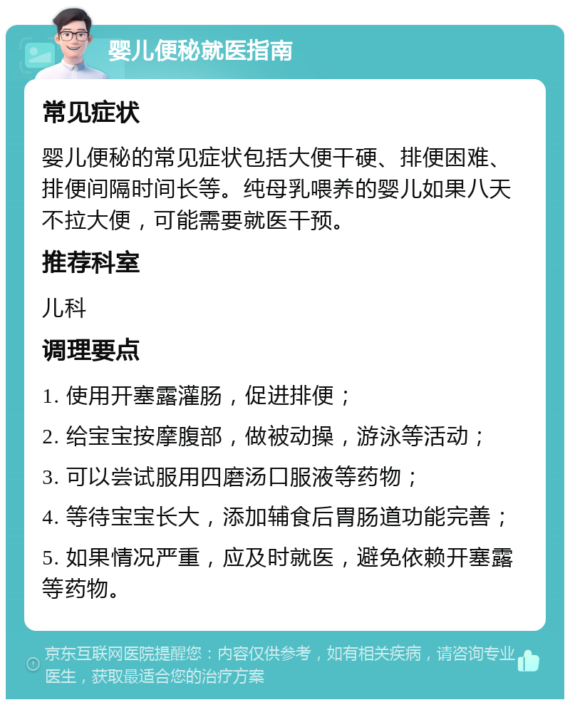 婴儿便秘就医指南 常见症状 婴儿便秘的常见症状包括大便干硬、排便困难、排便间隔时间长等。纯母乳喂养的婴儿如果八天不拉大便，可能需要就医干预。 推荐科室 儿科 调理要点 1. 使用开塞露灌肠，促进排便； 2. 给宝宝按摩腹部，做被动操，游泳等活动； 3. 可以尝试服用四磨汤口服液等药物； 4. 等待宝宝长大，添加辅食后胃肠道功能完善； 5. 如果情况严重，应及时就医，避免依赖开塞露等药物。