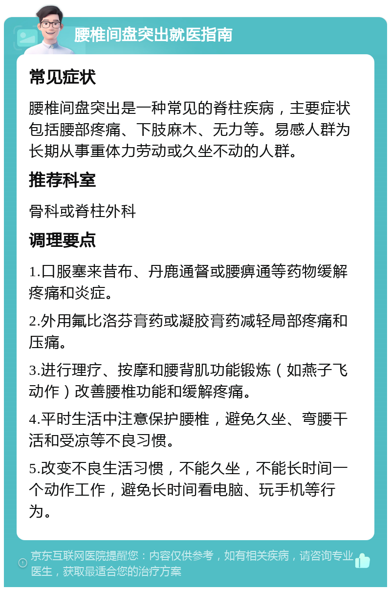 腰椎间盘突出就医指南 常见症状 腰椎间盘突出是一种常见的脊柱疾病，主要症状包括腰部疼痛、下肢麻木、无力等。易感人群为长期从事重体力劳动或久坐不动的人群。 推荐科室 骨科或脊柱外科 调理要点 1.口服塞来昔布、丹鹿通督或腰痹通等药物缓解疼痛和炎症。 2.外用氟比洛芬膏药或凝胶膏药减轻局部疼痛和压痛。 3.进行理疗、按摩和腰背肌功能锻炼（如燕子飞动作）改善腰椎功能和缓解疼痛。 4.平时生活中注意保护腰椎，避免久坐、弯腰干活和受凉等不良习惯。 5.改变不良生活习惯，不能久坐，不能长时间一个动作工作，避免长时间看电脑、玩手机等行为。