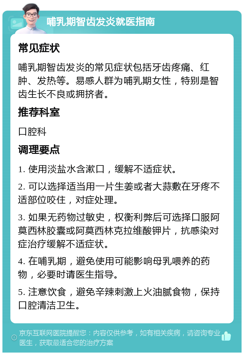 哺乳期智齿发炎就医指南 常见症状 哺乳期智齿发炎的常见症状包括牙齿疼痛、红肿、发热等。易感人群为哺乳期女性，特别是智齿生长不良或拥挤者。 推荐科室 口腔科 调理要点 1. 使用淡盐水含漱口，缓解不适症状。 2. 可以选择适当用一片生姜或者大蒜敷在牙疼不适部位咬住，对症处理。 3. 如果无药物过敏史，权衡利弊后可选择口服阿莫西林胶囊或阿莫西林克拉维酸钾片，抗感染对症治疗缓解不适症状。 4. 在哺乳期，避免使用可能影响母乳喂养的药物，必要时请医生指导。 5. 注意饮食，避免辛辣刺激上火油腻食物，保持口腔清洁卫生。