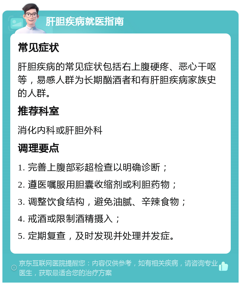 肝胆疾病就医指南 常见症状 肝胆疾病的常见症状包括右上腹硬疼、恶心干呕等，易感人群为长期酗酒者和有肝胆疾病家族史的人群。 推荐科室 消化内科或肝胆外科 调理要点 1. 完善上腹部彩超检查以明确诊断； 2. 遵医嘱服用胆囊收缩剂或利胆药物； 3. 调整饮食结构，避免油腻、辛辣食物； 4. 戒酒或限制酒精摄入； 5. 定期复查，及时发现并处理并发症。