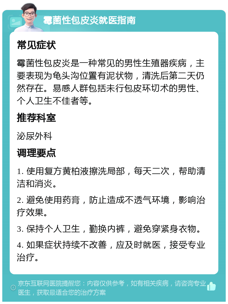 霉菌性包皮炎就医指南 常见症状 霉菌性包皮炎是一种常见的男性生殖器疾病，主要表现为龟头沟位置有泥状物，清洗后第二天仍然存在。易感人群包括未行包皮环切术的男性、个人卫生不佳者等。 推荐科室 泌尿外科 调理要点 1. 使用复方黄柏液擦洗局部，每天二次，帮助清洁和消炎。 2. 避免使用药膏，防止造成不透气环境，影响治疗效果。 3. 保持个人卫生，勤换内裤，避免穿紧身衣物。 4. 如果症状持续不改善，应及时就医，接受专业治疗。