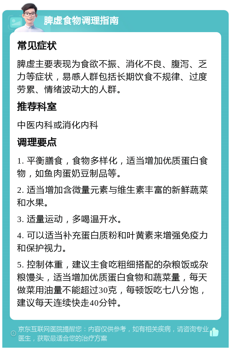 脾虚食物调理指南 常见症状 脾虚主要表现为食欲不振、消化不良、腹泻、乏力等症状，易感人群包括长期饮食不规律、过度劳累、情绪波动大的人群。 推荐科室 中医内科或消化内科 调理要点 1. 平衡膳食，食物多样化，适当增加优质蛋白食物，如鱼肉蛋奶豆制品等。 2. 适当增加含微量元素与维生素丰富的新鲜蔬菜和水果。 3. 适量运动，多喝温开水。 4. 可以适当补充蛋白质粉和叶黄素来增强免疫力和保护视力。 5. 控制体重，建议主食吃粗细搭配的杂粮饭或杂粮馒头，适当增加优质蛋白食物和蔬菜量，每天做菜用油量不能超过30克，每顿饭吃七八分饱，建议每天连续快走40分钟。