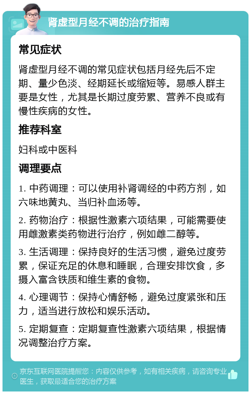 肾虚型月经不调的治疗指南 常见症状 肾虚型月经不调的常见症状包括月经先后不定期、量少色淡、经期延长或缩短等。易感人群主要是女性，尤其是长期过度劳累、营养不良或有慢性疾病的女性。 推荐科室 妇科或中医科 调理要点 1. 中药调理：可以使用补肾调经的中药方剂，如六味地黄丸、当归补血汤等。 2. 药物治疗：根据性激素六项结果，可能需要使用雌激素类药物进行治疗，例如雌二醇等。 3. 生活调理：保持良好的生活习惯，避免过度劳累，保证充足的休息和睡眠，合理安排饮食，多摄入富含铁质和维生素的食物。 4. 心理调节：保持心情舒畅，避免过度紧张和压力，适当进行放松和娱乐活动。 5. 定期复查：定期复查性激素六项结果，根据情况调整治疗方案。