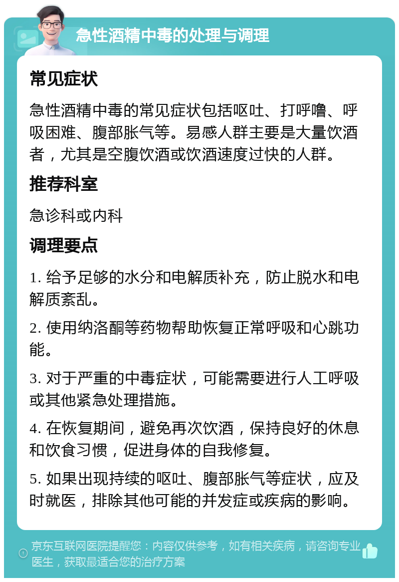 急性酒精中毒的处理与调理 常见症状 急性酒精中毒的常见症状包括呕吐、打呼噜、呼吸困难、腹部胀气等。易感人群主要是大量饮酒者，尤其是空腹饮酒或饮酒速度过快的人群。 推荐科室 急诊科或内科 调理要点 1. 给予足够的水分和电解质补充，防止脱水和电解质紊乱。 2. 使用纳洛酮等药物帮助恢复正常呼吸和心跳功能。 3. 对于严重的中毒症状，可能需要进行人工呼吸或其他紧急处理措施。 4. 在恢复期间，避免再次饮酒，保持良好的休息和饮食习惯，促进身体的自我修复。 5. 如果出现持续的呕吐、腹部胀气等症状，应及时就医，排除其他可能的并发症或疾病的影响。