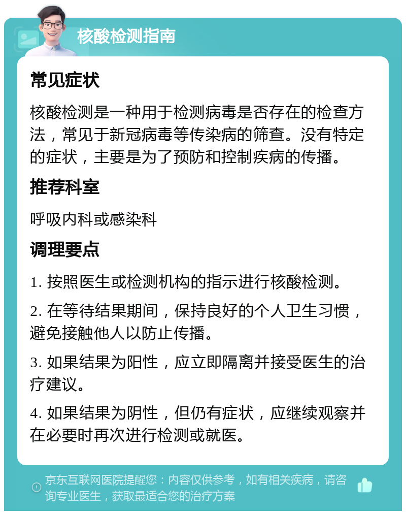 核酸检测指南 常见症状 核酸检测是一种用于检测病毒是否存在的检查方法，常见于新冠病毒等传染病的筛查。没有特定的症状，主要是为了预防和控制疾病的传播。 推荐科室 呼吸内科或感染科 调理要点 1. 按照医生或检测机构的指示进行核酸检测。 2. 在等待结果期间，保持良好的个人卫生习惯，避免接触他人以防止传播。 3. 如果结果为阳性，应立即隔离并接受医生的治疗建议。 4. 如果结果为阴性，但仍有症状，应继续观察并在必要时再次进行检测或就医。