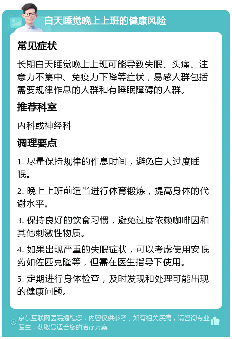 白天睡觉晚上上班的健康风险 常见症状 长期白天睡觉晚上上班可能导致失眠、头痛、注意力不集中、免疫力下降等症状，易感人群包括需要规律作息的人群和有睡眠障碍的人群。 推荐科室 内科或神经科 调理要点 1. 尽量保持规律的作息时间，避免白天过度睡眠。 2. 晚上上班前适当进行体育锻炼，提高身体的代谢水平。 3. 保持良好的饮食习惯，避免过度依赖咖啡因和其他刺激性物质。 4. 如果出现严重的失眠症状，可以考虑使用安眠药如佐匹克隆等，但需在医生指导下使用。 5. 定期进行身体检查，及时发现和处理可能出现的健康问题。