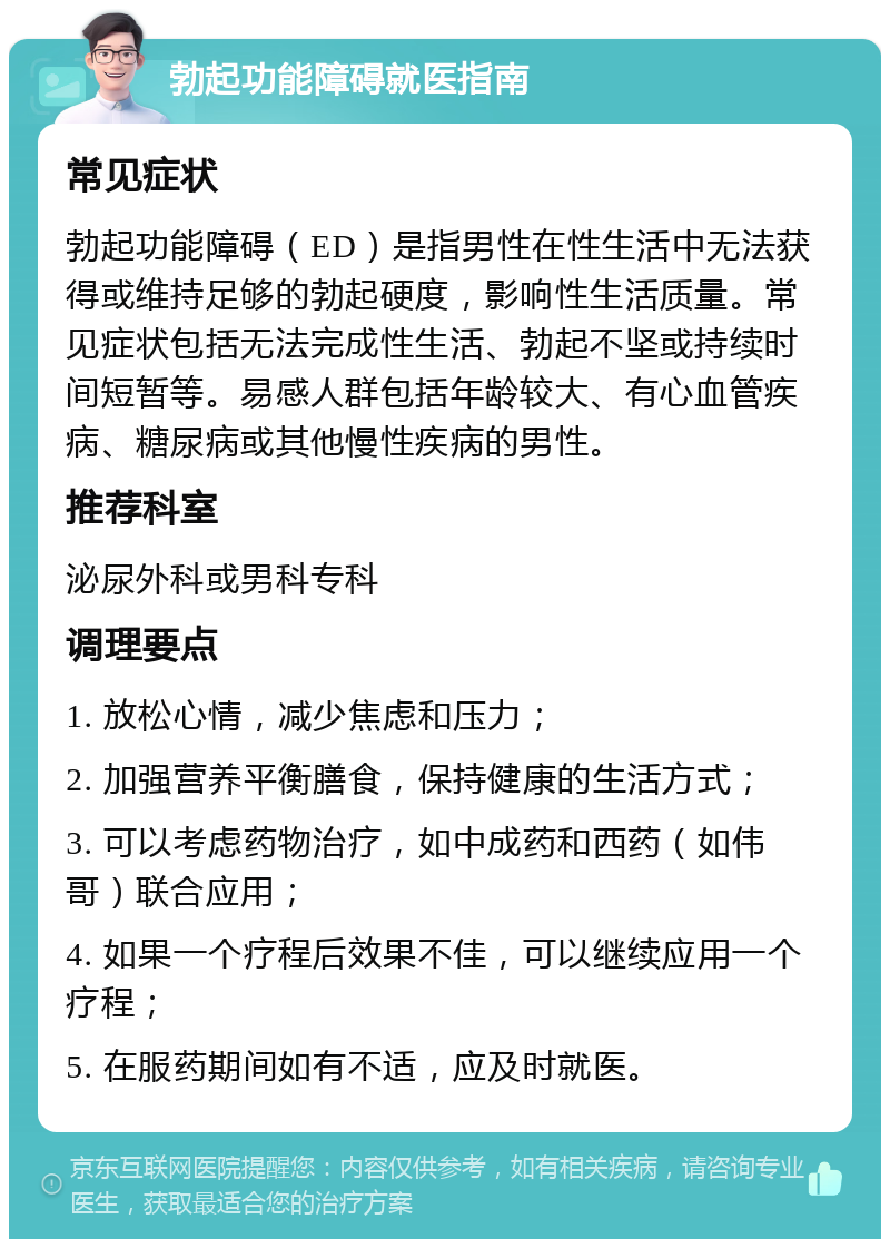 勃起功能障碍就医指南 常见症状 勃起功能障碍（ED）是指男性在性生活中无法获得或维持足够的勃起硬度，影响性生活质量。常见症状包括无法完成性生活、勃起不坚或持续时间短暂等。易感人群包括年龄较大、有心血管疾病、糖尿病或其他慢性疾病的男性。 推荐科室 泌尿外科或男科专科 调理要点 1. 放松心情，减少焦虑和压力； 2. 加强营养平衡膳食，保持健康的生活方式； 3. 可以考虑药物治疗，如中成药和西药（如伟哥）联合应用； 4. 如果一个疗程后效果不佳，可以继续应用一个疗程； 5. 在服药期间如有不适，应及时就医。