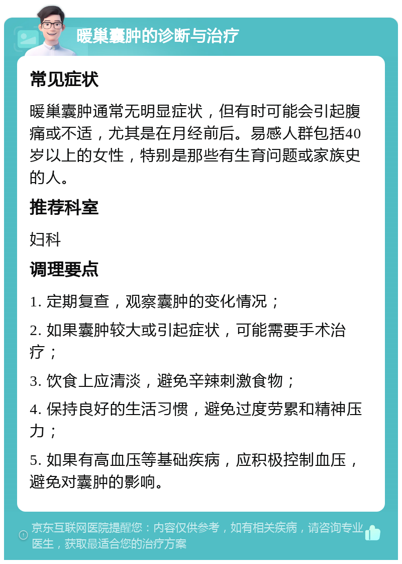 暖巢囊肿的诊断与治疗 常见症状 暖巢囊肿通常无明显症状，但有时可能会引起腹痛或不适，尤其是在月经前后。易感人群包括40岁以上的女性，特别是那些有生育问题或家族史的人。 推荐科室 妇科 调理要点 1. 定期复查，观察囊肿的变化情况； 2. 如果囊肿较大或引起症状，可能需要手术治疗； 3. 饮食上应清淡，避免辛辣刺激食物； 4. 保持良好的生活习惯，避免过度劳累和精神压力； 5. 如果有高血压等基础疾病，应积极控制血压，避免对囊肿的影响。