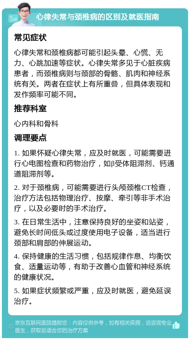 心律失常与颈椎病的区别及就医指南 常见症状 心律失常和颈椎病都可能引起头晕、心慌、无力、心跳加速等症状。心律失常多见于心脏疾病患者，而颈椎病则与颈部的骨骼、肌肉和神经系统有关。两者在症状上有所重叠，但具体表现和发作频率可能不同。 推荐科室 心内科和骨科 调理要点 1. 如果怀疑心律失常，应及时就医，可能需要进行心电图检查和药物治疗，如β受体阻滞剂、钙通道阻滞剂等。 2. 对于颈椎病，可能需要进行头颅颈椎CT检查，治疗方法包括物理治疗、按摩、牵引等非手术治疗，以及必要时的手术治疗。 3. 在日常生活中，注意保持良好的坐姿和站姿，避免长时间低头或过度使用电子设备，适当进行颈部和肩部的伸展运动。 4. 保持健康的生活习惯，包括规律作息、均衡饮食、适量运动等，有助于改善心血管和神经系统的健康状况。 5. 如果症状频繁或严重，应及时就医，避免延误治疗。