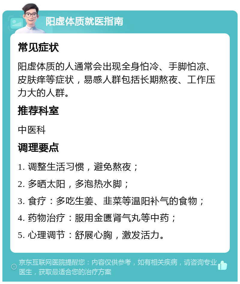 阳虚体质就医指南 常见症状 阳虚体质的人通常会出现全身怕冷、手脚怕凉、皮肤痒等症状，易感人群包括长期熬夜、工作压力大的人群。 推荐科室 中医科 调理要点 1. 调整生活习惯，避免熬夜； 2. 多晒太阳，多泡热水脚； 3. 食疗：多吃生姜、韭菜等温阳补气的食物； 4. 药物治疗：服用金匮肾气丸等中药； 5. 心理调节：舒展心胸，激发活力。