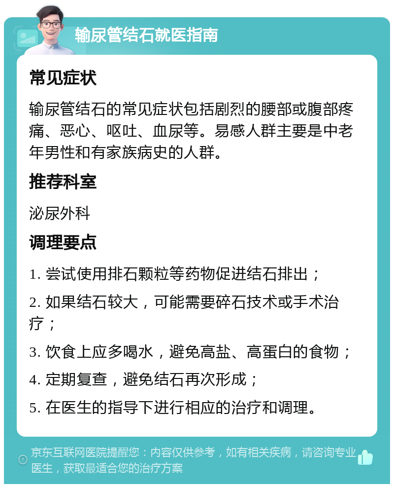 输尿管结石就医指南 常见症状 输尿管结石的常见症状包括剧烈的腰部或腹部疼痛、恶心、呕吐、血尿等。易感人群主要是中老年男性和有家族病史的人群。 推荐科室 泌尿外科 调理要点 1. 尝试使用排石颗粒等药物促进结石排出； 2. 如果结石较大，可能需要碎石技术或手术治疗； 3. 饮食上应多喝水，避免高盐、高蛋白的食物； 4. 定期复查，避免结石再次形成； 5. 在医生的指导下进行相应的治疗和调理。