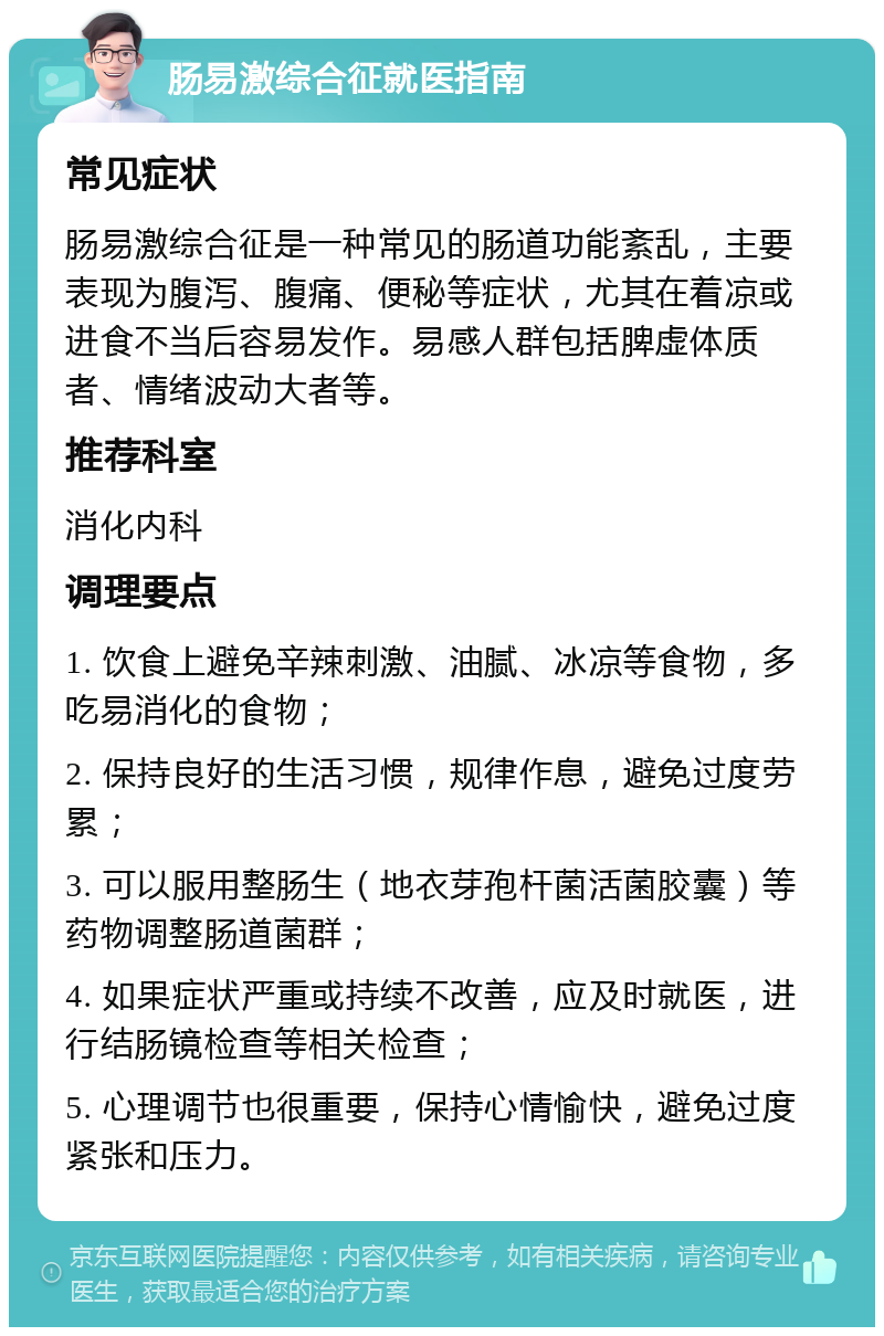 肠易激综合征就医指南 常见症状 肠易激综合征是一种常见的肠道功能紊乱，主要表现为腹泻、腹痛、便秘等症状，尤其在着凉或进食不当后容易发作。易感人群包括脾虚体质者、情绪波动大者等。 推荐科室 消化内科 调理要点 1. 饮食上避免辛辣刺激、油腻、冰凉等食物，多吃易消化的食物； 2. 保持良好的生活习惯，规律作息，避免过度劳累； 3. 可以服用整肠生（地衣芽孢杆菌活菌胶囊）等药物调整肠道菌群； 4. 如果症状严重或持续不改善，应及时就医，进行结肠镜检查等相关检查； 5. 心理调节也很重要，保持心情愉快，避免过度紧张和压力。