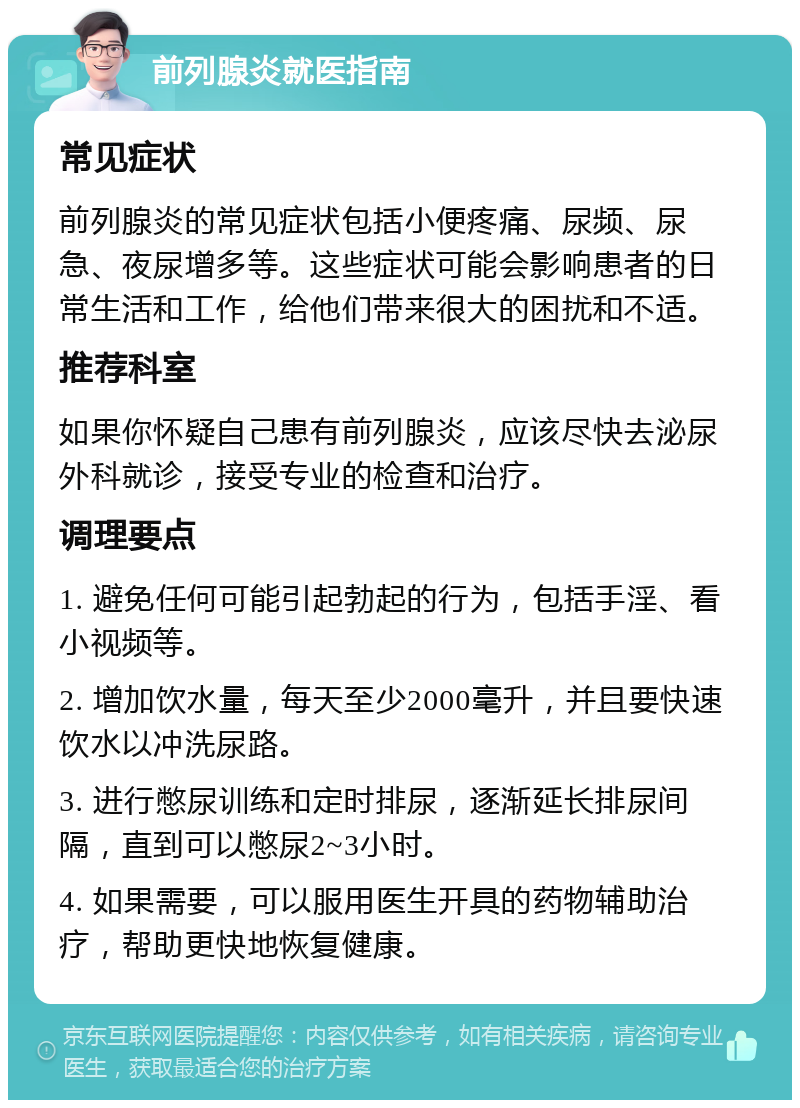 前列腺炎就医指南 常见症状 前列腺炎的常见症状包括小便疼痛、尿频、尿急、夜尿增多等。这些症状可能会影响患者的日常生活和工作，给他们带来很大的困扰和不适。 推荐科室 如果你怀疑自己患有前列腺炎，应该尽快去泌尿外科就诊，接受专业的检查和治疗。 调理要点 1. 避免任何可能引起勃起的行为，包括手淫、看小视频等。 2. 增加饮水量，每天至少2000毫升，并且要快速饮水以冲洗尿路。 3. 进行憋尿训练和定时排尿，逐渐延长排尿间隔，直到可以憋尿2~3小时。 4. 如果需要，可以服用医生开具的药物辅助治疗，帮助更快地恢复健康。