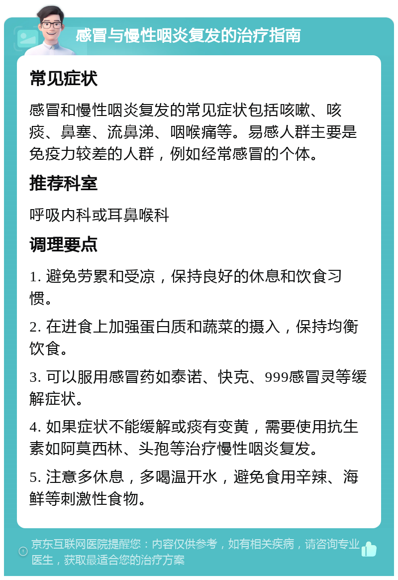 感冒与慢性咽炎复发的治疗指南 常见症状 感冒和慢性咽炎复发的常见症状包括咳嗽、咳痰、鼻塞、流鼻涕、咽喉痛等。易感人群主要是免疫力较差的人群，例如经常感冒的个体。 推荐科室 呼吸内科或耳鼻喉科 调理要点 1. 避免劳累和受凉，保持良好的休息和饮食习惯。 2. 在进食上加强蛋白质和蔬菜的摄入，保持均衡饮食。 3. 可以服用感冒药如泰诺、快克、999感冒灵等缓解症状。 4. 如果症状不能缓解或痰有变黄，需要使用抗生素如阿莫西林、头孢等治疗慢性咽炎复发。 5. 注意多休息，多喝温开水，避免食用辛辣、海鲜等刺激性食物。