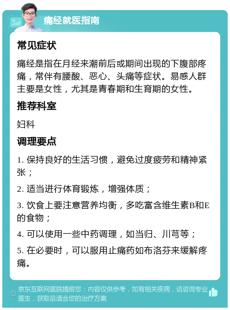 痛经就医指南 常见症状 痛经是指在月经来潮前后或期间出现的下腹部疼痛，常伴有腰酸、恶心、头痛等症状。易感人群主要是女性，尤其是青春期和生育期的女性。 推荐科室 妇科 调理要点 1. 保持良好的生活习惯，避免过度疲劳和精神紧张； 2. 适当进行体育锻炼，增强体质； 3. 饮食上要注意营养均衡，多吃富含维生素B和E的食物； 4. 可以使用一些中药调理，如当归、川芎等； 5. 在必要时，可以服用止痛药如布洛芬来缓解疼痛。