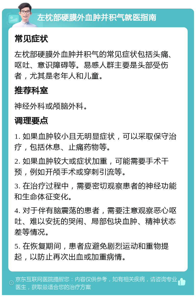 左枕部硬膜外血肿并积气就医指南 常见症状 左枕部硬膜外血肿并积气的常见症状包括头痛、呕吐、意识障碍等。易感人群主要是头部受伤者，尤其是老年人和儿童。 推荐科室 神经外科或颅脑外科。 调理要点 1. 如果血肿较小且无明显症状，可以采取保守治疗，包括休息、止痛药物等。 2. 如果血肿较大或症状加重，可能需要手术干预，例如开颅手术或穿刺引流等。 3. 在治疗过程中，需要密切观察患者的神经功能和生命体征变化。 4. 对于伴有脑震荡的患者，需要注意观察恶心呕吐、难以安抚的哭闹、局部包块血肿、精神状态差等情况。 5. 在恢复期间，患者应避免剧烈运动和重物提起，以防止再次出血或加重病情。