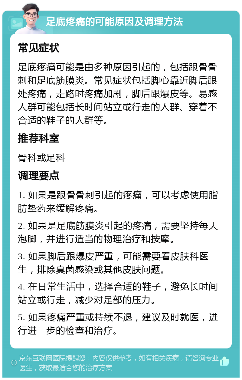 足底疼痛的可能原因及调理方法 常见症状 足底疼痛可能是由多种原因引起的，包括跟骨骨刺和足底筋膜炎。常见症状包括脚心靠近脚后跟处疼痛，走路时疼痛加剧，脚后跟爆皮等。易感人群可能包括长时间站立或行走的人群、穿着不合适的鞋子的人群等。 推荐科室 骨科或足科 调理要点 1. 如果是跟骨骨刺引起的疼痛，可以考虑使用脂肪垫药来缓解疼痛。 2. 如果是足底筋膜炎引起的疼痛，需要坚持每天泡脚，并进行适当的物理治疗和按摩。 3. 如果脚后跟爆皮严重，可能需要看皮肤科医生，排除真菌感染或其他皮肤问题。 4. 在日常生活中，选择合适的鞋子，避免长时间站立或行走，减少对足部的压力。 5. 如果疼痛严重或持续不退，建议及时就医，进行进一步的检查和治疗。