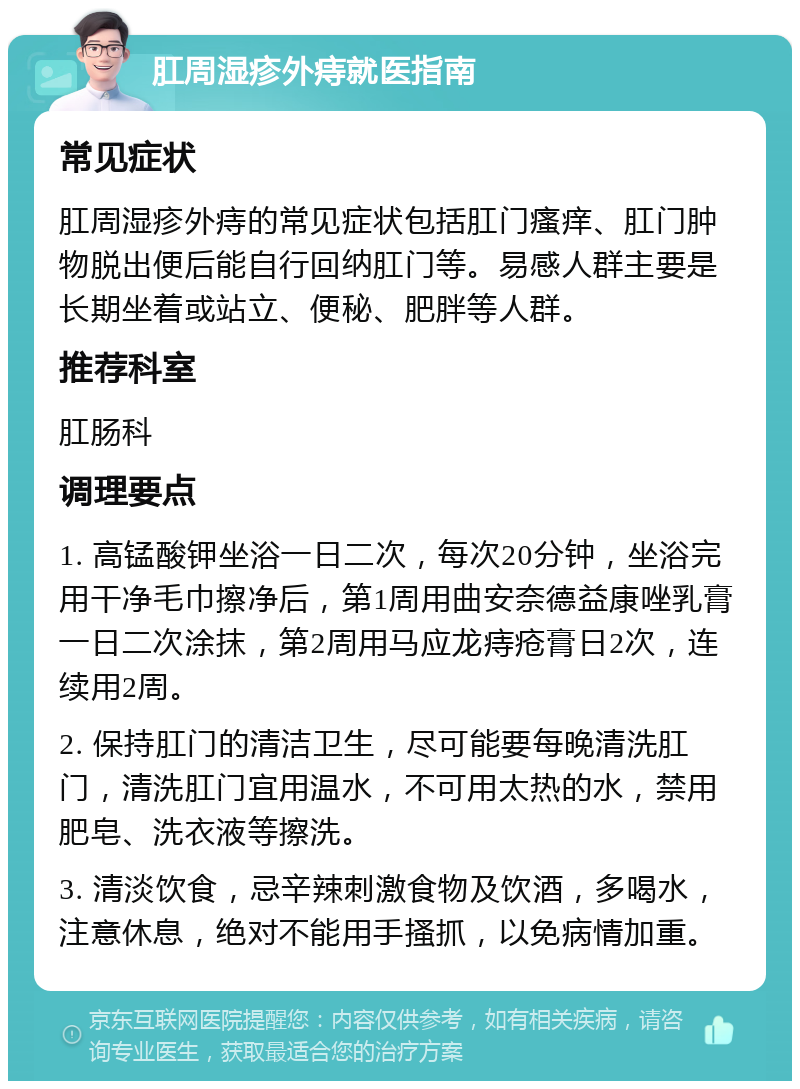 肛周湿疹外痔就医指南 常见症状 肛周湿疹外痔的常见症状包括肛门瘙痒、肛门肿物脱出便后能自行回纳肛门等。易感人群主要是长期坐着或站立、便秘、肥胖等人群。 推荐科室 肛肠科 调理要点 1. 高锰酸钾坐浴一日二次，每次20分钟，坐浴完用干净毛巾擦净后，第1周用曲安奈德益康唑乳膏一日二次涂抹，第2周用马应龙痔疮膏日2次，连续用2周。 2. 保持肛门的清洁卫生，尽可能要每晚清洗肛门，清洗肛门宜用温水，不可用太热的水，禁用肥皂、洗衣液等擦洗。 3. 清淡饮食，忌辛辣刺激食物及饮酒，多喝水，注意休息，绝对不能用手搔抓，以免病情加重。