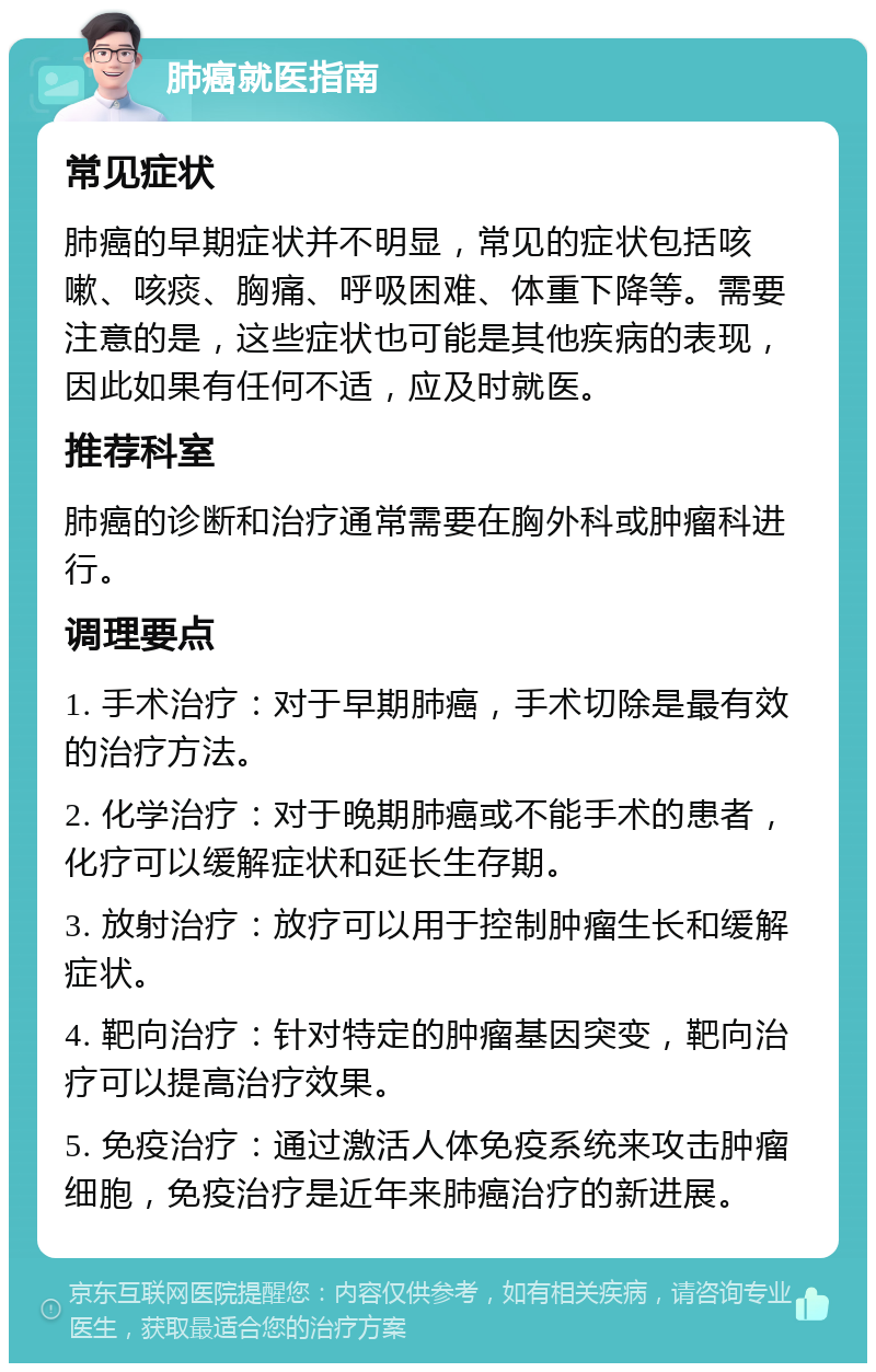 肺癌就医指南 常见症状 肺癌的早期症状并不明显，常见的症状包括咳嗽、咳痰、胸痛、呼吸困难、体重下降等。需要注意的是，这些症状也可能是其他疾病的表现，因此如果有任何不适，应及时就医。 推荐科室 肺癌的诊断和治疗通常需要在胸外科或肿瘤科进行。 调理要点 1. 手术治疗：对于早期肺癌，手术切除是最有效的治疗方法。 2. 化学治疗：对于晚期肺癌或不能手术的患者，化疗可以缓解症状和延长生存期。 3. 放射治疗：放疗可以用于控制肿瘤生长和缓解症状。 4. 靶向治疗：针对特定的肿瘤基因突变，靶向治疗可以提高治疗效果。 5. 免疫治疗：通过激活人体免疫系统来攻击肿瘤细胞，免疫治疗是近年来肺癌治疗的新进展。