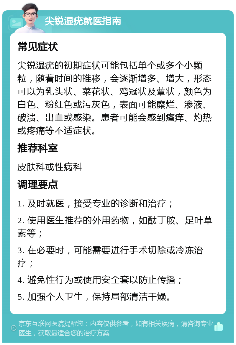 尖锐湿疣就医指南 常见症状 尖锐湿疣的初期症状可能包括单个或多个小颗粒，随着时间的推移，会逐渐增多、增大，形态可以为乳头状、菜花状、鸡冠状及蕈状，颜色为白色、粉红色或污灰色，表面可能糜烂、渗液、破溃、出血或感染。患者可能会感到瘙痒、灼热或疼痛等不适症状。 推荐科室 皮肤科或性病科 调理要点 1. 及时就医，接受专业的诊断和治疗； 2. 使用医生推荐的外用药物，如酞丁胺、足叶草素等； 3. 在必要时，可能需要进行手术切除或冷冻治疗； 4. 避免性行为或使用安全套以防止传播； 5. 加强个人卫生，保持局部清洁干燥。