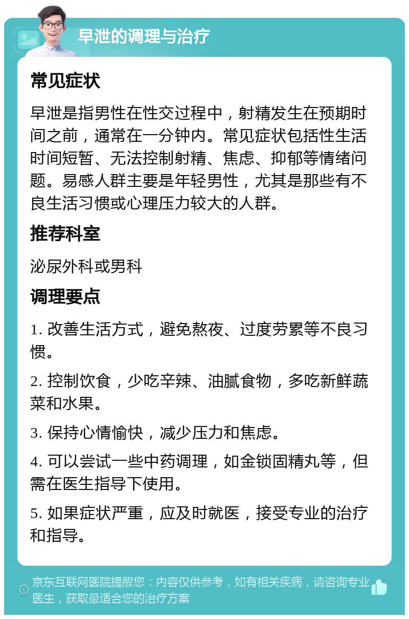 早泄的调理与治疗 常见症状 早泄是指男性在性交过程中，射精发生在预期时间之前，通常在一分钟内。常见症状包括性生活时间短暂、无法控制射精、焦虑、抑郁等情绪问题。易感人群主要是年轻男性，尤其是那些有不良生活习惯或心理压力较大的人群。 推荐科室 泌尿外科或男科 调理要点 1. 改善生活方式，避免熬夜、过度劳累等不良习惯。 2. 控制饮食，少吃辛辣、油腻食物，多吃新鲜蔬菜和水果。 3. 保持心情愉快，减少压力和焦虑。 4. 可以尝试一些中药调理，如金锁固精丸等，但需在医生指导下使用。 5. 如果症状严重，应及时就医，接受专业的治疗和指导。