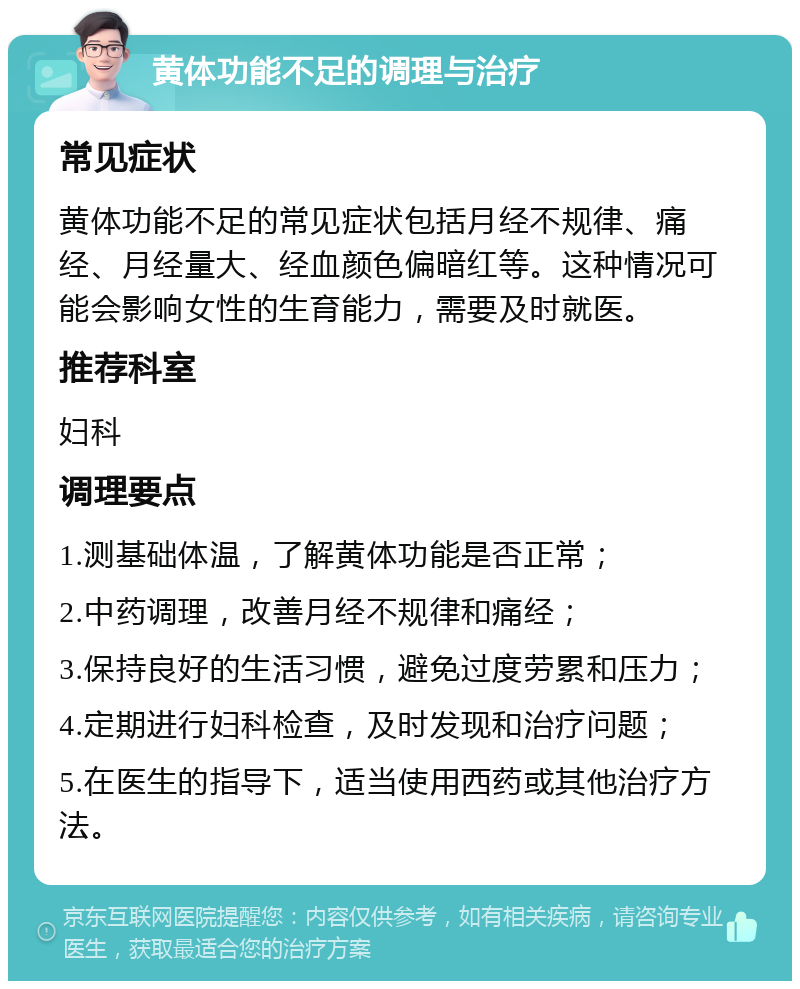 黄体功能不足的调理与治疗 常见症状 黄体功能不足的常见症状包括月经不规律、痛经、月经量大、经血颜色偏暗红等。这种情况可能会影响女性的生育能力，需要及时就医。 推荐科室 妇科 调理要点 1.测基础体温，了解黄体功能是否正常； 2.中药调理，改善月经不规律和痛经； 3.保持良好的生活习惯，避免过度劳累和压力； 4.定期进行妇科检查，及时发现和治疗问题； 5.在医生的指导下，适当使用西药或其他治疗方法。