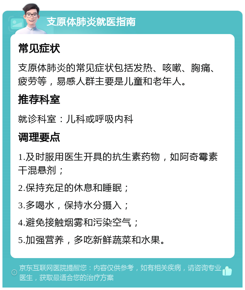 支原体肺炎就医指南 常见症状 支原体肺炎的常见症状包括发热、咳嗽、胸痛、疲劳等，易感人群主要是儿童和老年人。 推荐科室 就诊科室：儿科或呼吸内科 调理要点 1.及时服用医生开具的抗生素药物，如阿奇霉素干混悬剂； 2.保持充足的休息和睡眠； 3.多喝水，保持水分摄入； 4.避免接触烟雾和污染空气； 5.加强营养，多吃新鲜蔬菜和水果。