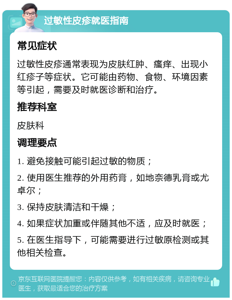 过敏性皮疹就医指南 常见症状 过敏性皮疹通常表现为皮肤红肿、瘙痒、出现小红疹子等症状。它可能由药物、食物、环境因素等引起，需要及时就医诊断和治疗。 推荐科室 皮肤科 调理要点 1. 避免接触可能引起过敏的物质； 2. 使用医生推荐的外用药膏，如地奈德乳膏或尤卓尔； 3. 保持皮肤清洁和干燥； 4. 如果症状加重或伴随其他不适，应及时就医； 5. 在医生指导下，可能需要进行过敏原检测或其他相关检查。