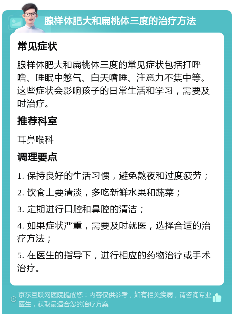 腺样体肥大和扁桃体三度的治疗方法 常见症状 腺样体肥大和扁桃体三度的常见症状包括打呼噜、睡眠中憋气、白天嗜睡、注意力不集中等。这些症状会影响孩子的日常生活和学习，需要及时治疗。 推荐科室 耳鼻喉科 调理要点 1. 保持良好的生活习惯，避免熬夜和过度疲劳； 2. 饮食上要清淡，多吃新鲜水果和蔬菜； 3. 定期进行口腔和鼻腔的清洁； 4. 如果症状严重，需要及时就医，选择合适的治疗方法； 5. 在医生的指导下，进行相应的药物治疗或手术治疗。