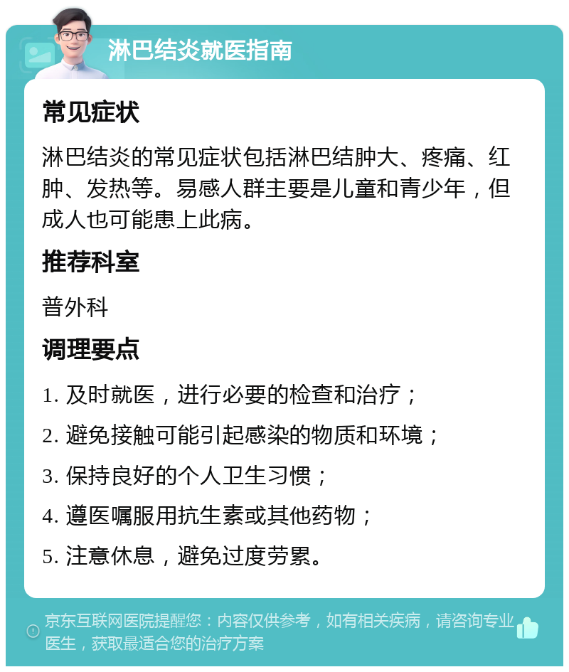 淋巴结炎就医指南 常见症状 淋巴结炎的常见症状包括淋巴结肿大、疼痛、红肿、发热等。易感人群主要是儿童和青少年，但成人也可能患上此病。 推荐科室 普外科 调理要点 1. 及时就医，进行必要的检查和治疗； 2. 避免接触可能引起感染的物质和环境； 3. 保持良好的个人卫生习惯； 4. 遵医嘱服用抗生素或其他药物； 5. 注意休息，避免过度劳累。