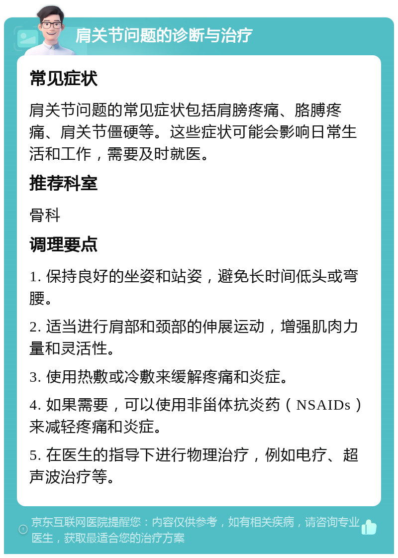 肩关节问题的诊断与治疗 常见症状 肩关节问题的常见症状包括肩膀疼痛、胳膊疼痛、肩关节僵硬等。这些症状可能会影响日常生活和工作，需要及时就医。 推荐科室 骨科 调理要点 1. 保持良好的坐姿和站姿，避免长时间低头或弯腰。 2. 适当进行肩部和颈部的伸展运动，增强肌肉力量和灵活性。 3. 使用热敷或冷敷来缓解疼痛和炎症。 4. 如果需要，可以使用非甾体抗炎药（NSAIDs）来减轻疼痛和炎症。 5. 在医生的指导下进行物理治疗，例如电疗、超声波治疗等。