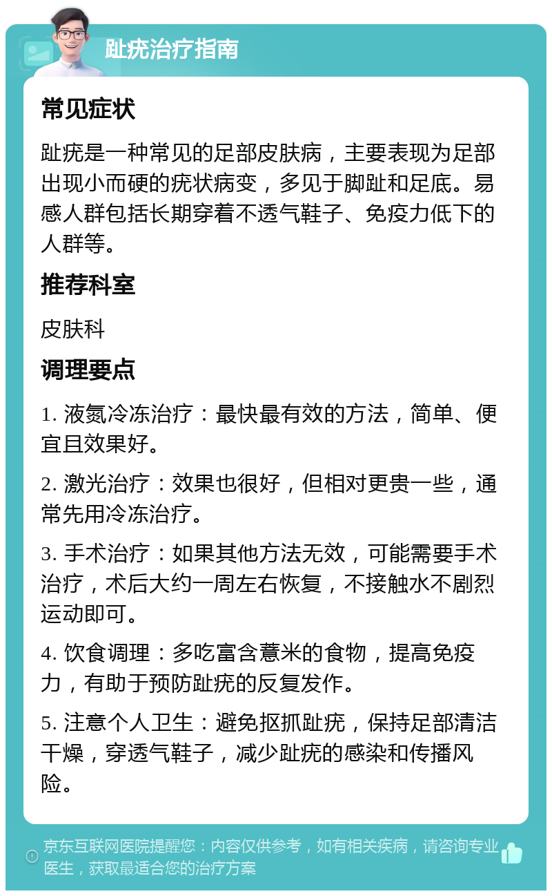 趾疣治疗指南 常见症状 趾疣是一种常见的足部皮肤病，主要表现为足部出现小而硬的疣状病变，多见于脚趾和足底。易感人群包括长期穿着不透气鞋子、免疫力低下的人群等。 推荐科室 皮肤科 调理要点 1. 液氮冷冻治疗：最快最有效的方法，简单、便宜且效果好。 2. 激光治疗：效果也很好，但相对更贵一些，通常先用冷冻治疗。 3. 手术治疗：如果其他方法无效，可能需要手术治疗，术后大约一周左右恢复，不接触水不剧烈运动即可。 4. 饮食调理：多吃富含薏米的食物，提高免疫力，有助于预防趾疣的反复发作。 5. 注意个人卫生：避免抠抓趾疣，保持足部清洁干燥，穿透气鞋子，减少趾疣的感染和传播风险。