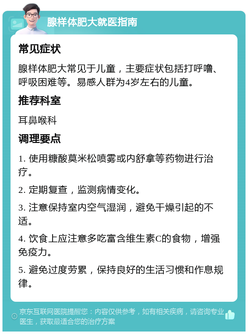 腺样体肥大就医指南 常见症状 腺样体肥大常见于儿童，主要症状包括打呼噜、呼吸困难等。易感人群为4岁左右的儿童。 推荐科室 耳鼻喉科 调理要点 1. 使用糠酸莫米松喷雾或内舒拿等药物进行治疗。 2. 定期复查，监测病情变化。 3. 注意保持室内空气湿润，避免干燥引起的不适。 4. 饮食上应注意多吃富含维生素C的食物，增强免疫力。 5. 避免过度劳累，保持良好的生活习惯和作息规律。