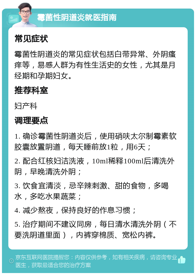 霉菌性阴道炎就医指南 常见症状 霉菌性阴道炎的常见症状包括白带异常、外阴瘙痒等，易感人群为有性生活史的女性，尤其是月经期和孕期妇女。 推荐科室 妇产科 调理要点 1. 确诊霉菌性阴道炎后，使用硝呋太尔制霉素软胶囊放置阴道，每天睡前放1粒，用6天； 2. 配合红核妇洁洗液，10ml稀释100ml后清洗外阴，早晚清洗外阴； 3. 饮食宜清淡，忌辛辣刺激、甜的食物，多喝水，多吃水果蔬菜； 4. 减少熬夜，保持良好的作息习惯； 5. 治疗期间不建议同房，每日清水清洗外阴（不要洗阴道里面），内裤穿棉质、宽松内裤。